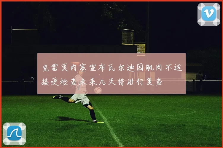 克雷莫内塞宣布瓦尔迪因肌肉不适接受检查未来几天将进行复查