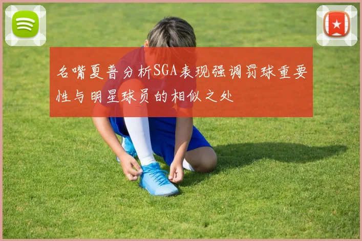名嘴夏普分析SGA表现强调罚球重要性与明星球员的相似之处