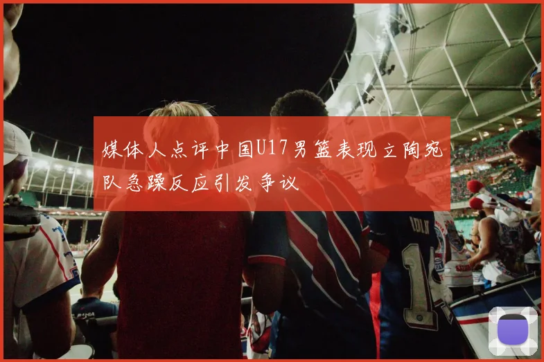 媒体人点评中国U17男篮表现立陶宛队急躁反应引发争议