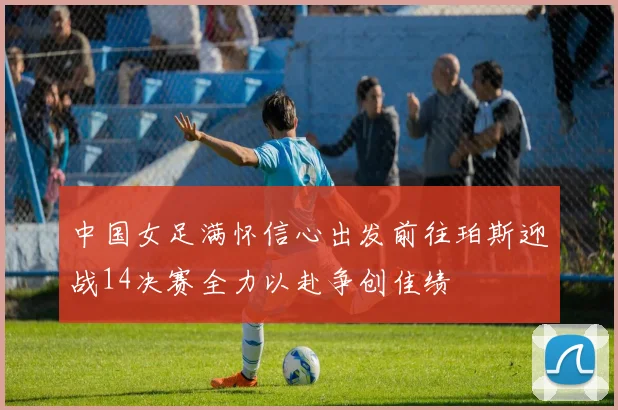 中国女足满怀信心出发前往珀斯迎战14决赛全力以赴争创佳绩