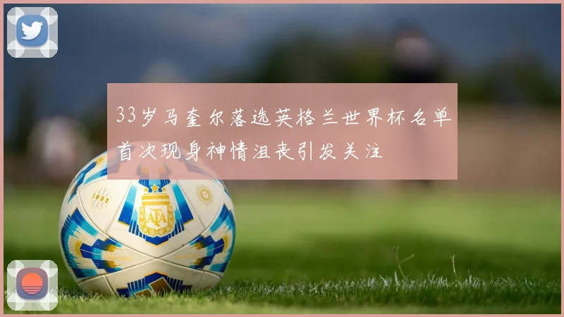 33岁马奎尔落选英格兰世界杯名单首次现身神情沮丧引发关注