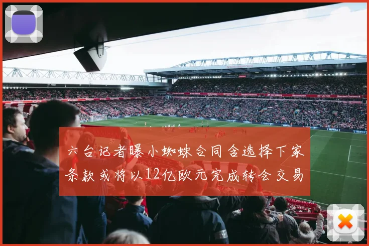 六台记者曝小蜘蛛合同含选择下家条款或将以12亿欧元完成转会交易