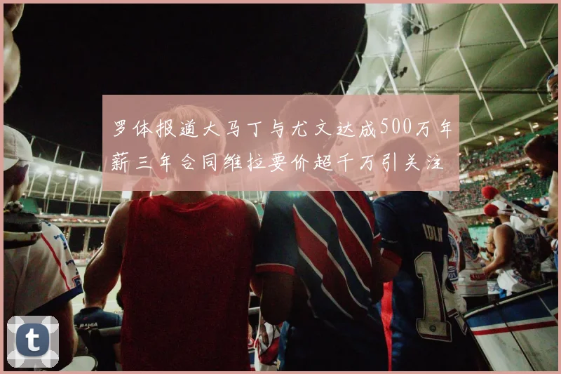 罗体报道大马丁与尤文达成500万年薪三年合同维拉要价超千万引关注