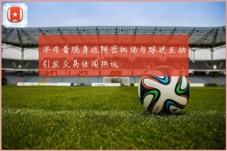 字母哥现身迈阿密机场与球迷互动引发交易传闻热议