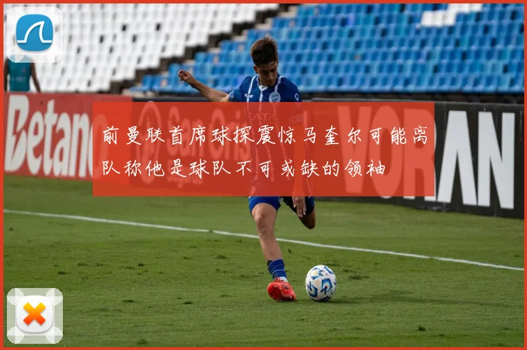 前曼联首席球探震惊马奎尔可能离队称他是球队不可或缺的领袖