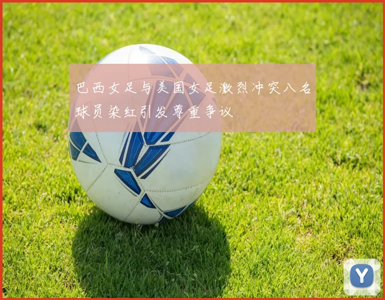巴西女足与美国女足激烈冲突八名球员染红引发尊重争议
