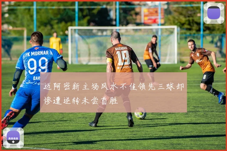 迈阿密新主场风水不佳领先三球却惨遭逆转未尝首胜