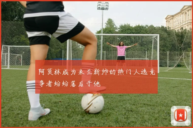 阿莫林成为米兰新帅的热门人选竞争者纷纷落后于他