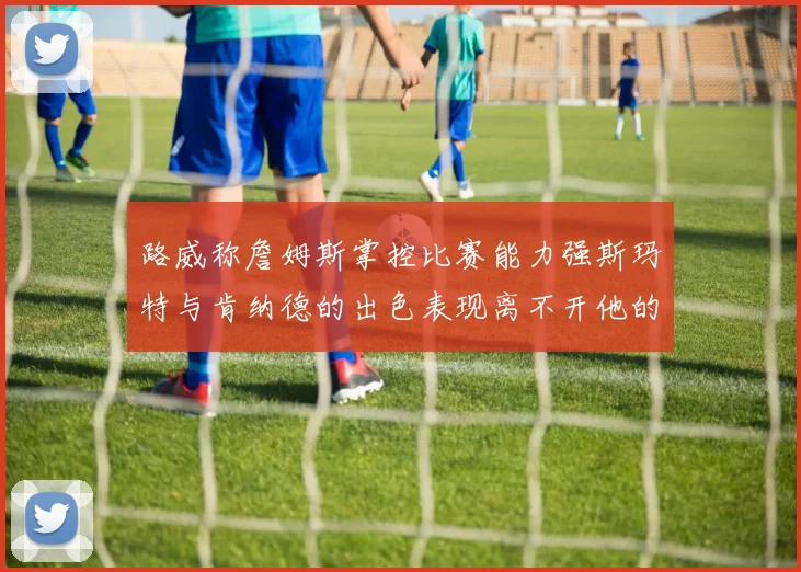 路威称詹姆斯掌控比赛能力强斯玛特与肯纳德的出色表现离不开他的指导