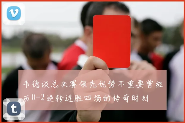 韦德谈总决赛领先优势不重要曾经历0-2逆转连胜四场的传奇时刻
