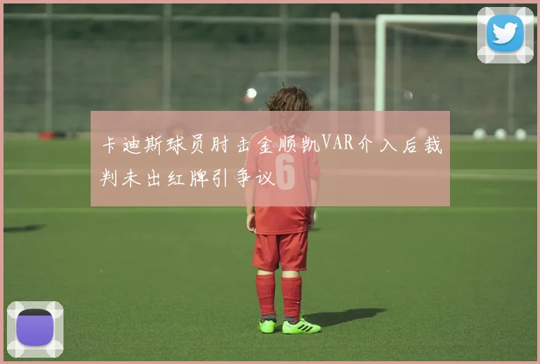 卡迪斯球员肘击金顺凯VAR介入后裁判未出红牌引争议