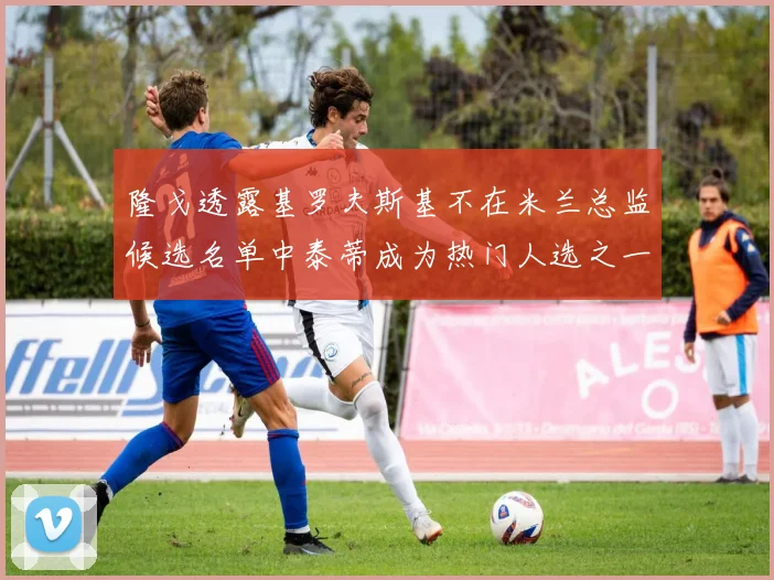 隆戈透露基罗夫斯基不在米兰总监候选名单中泰蒂成为热门人选之一