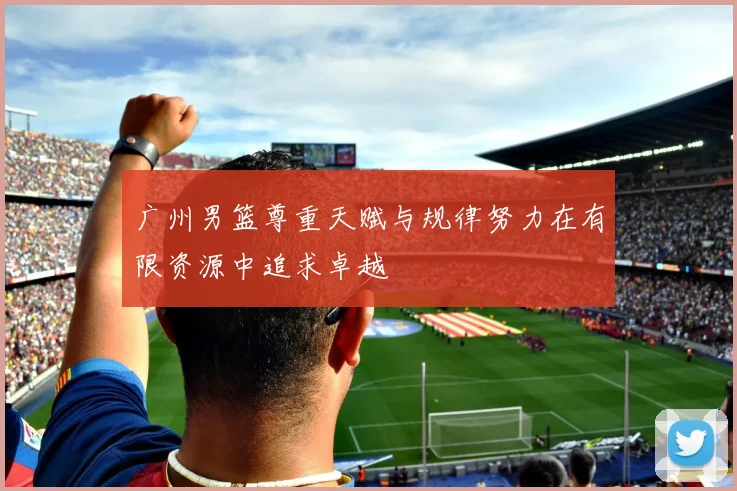 广州男篮尊重天赋与规律努力在有限资源中追求卓越