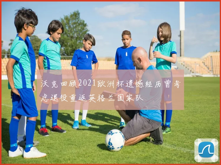 沃克回顾2021欧洲杯遗憾经历曾考虑退役重返英格兰国家队