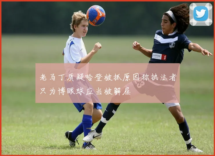 老马丁质疑哈登被抓原因称执法者只为博眼球应当被解雇