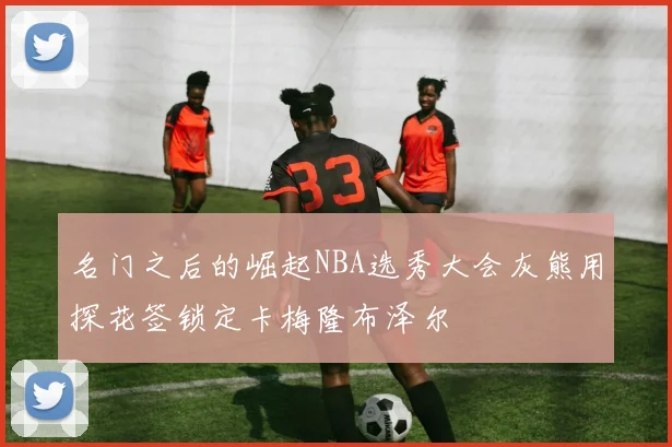 名门之后的崛起NBA选秀大会灰熊用探花签锁定卡梅隆布泽尔