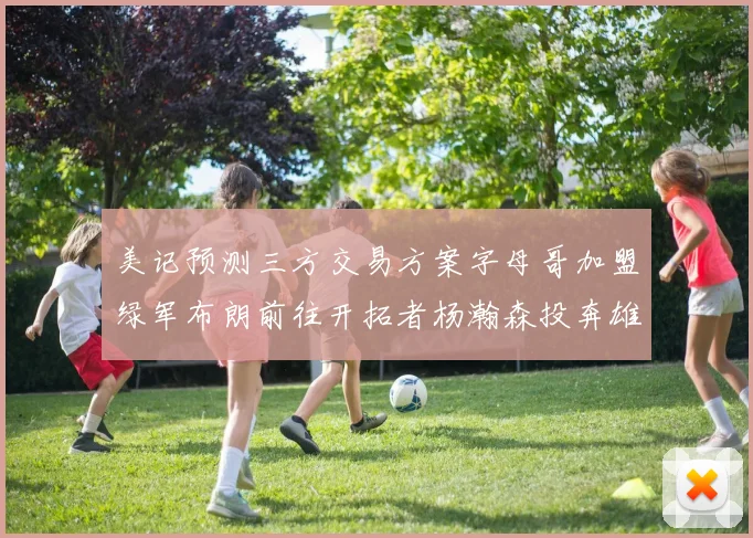 美记预测三方交易方案字母哥加盟绿军布朗前往开拓者杨瀚森投奔雄鹿