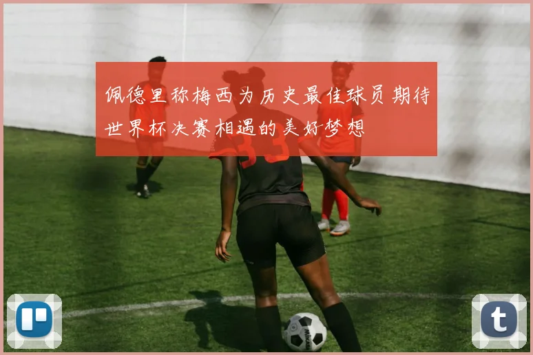 佩德里称梅西为历史最佳球员期待世界杯决赛相遇的美好梦想