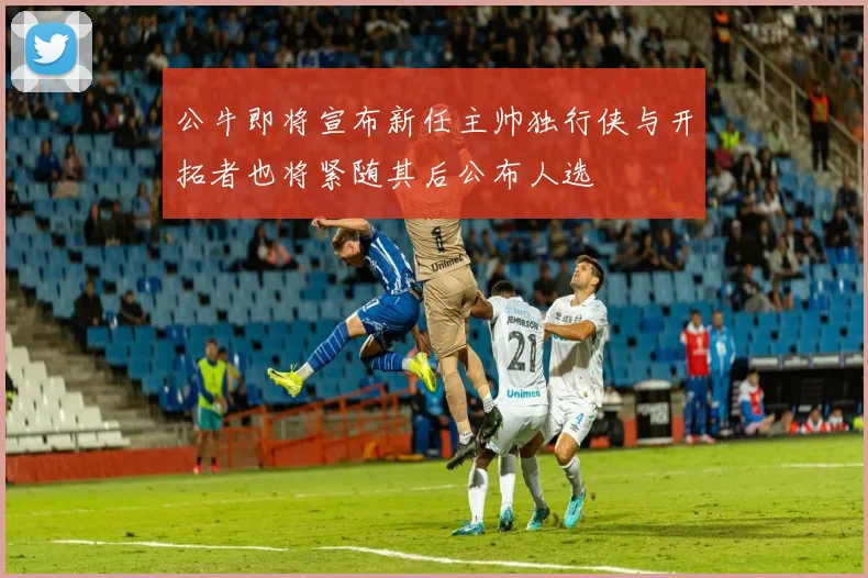 公牛即将宣布新任主帅独行侠与开拓者也将紧随其后公布人选