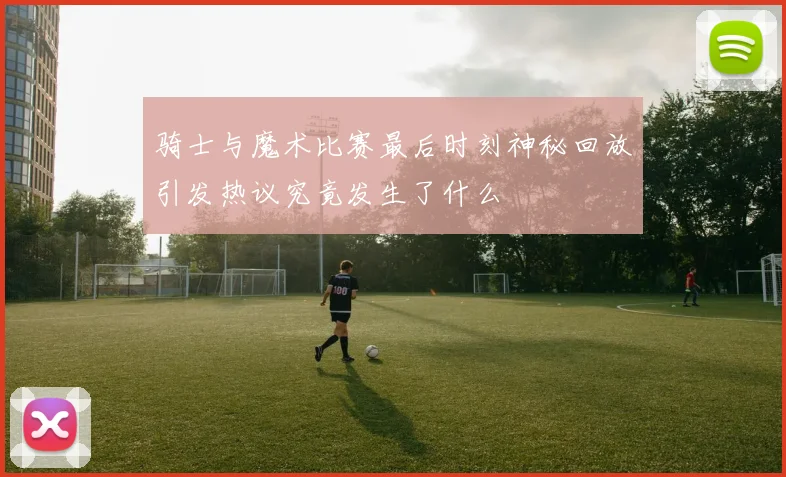 骑士与魔术比赛最后时刻神秘回放引发热议究竟发生了什么