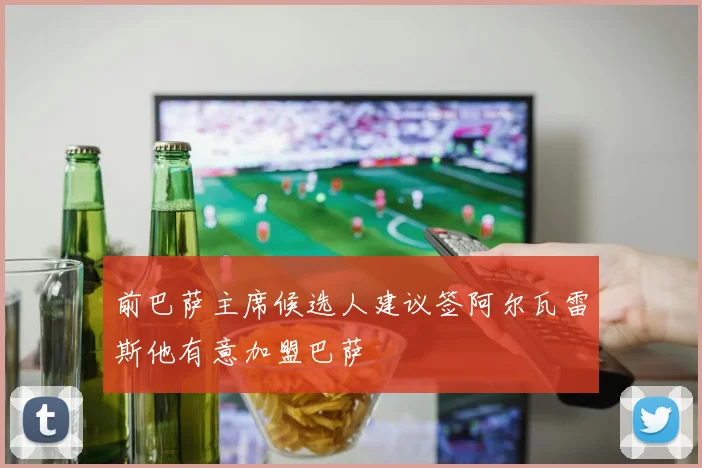 前巴萨主席候选人建议签阿尔瓦雷斯他有意加盟巴萨