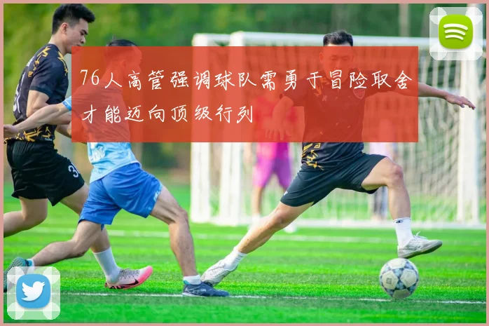 76人高管强调球队需勇于冒险取舍才能迈向顶级行列
