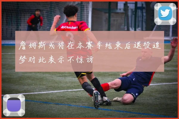 詹姆斯或将在本赛季结束后退役追梦对此表示不惊讶