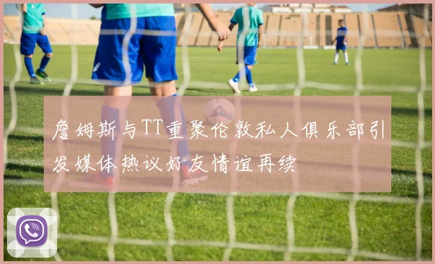 詹姆斯与TT重聚伦敦私人俱乐部引发媒体热议好友情谊再续