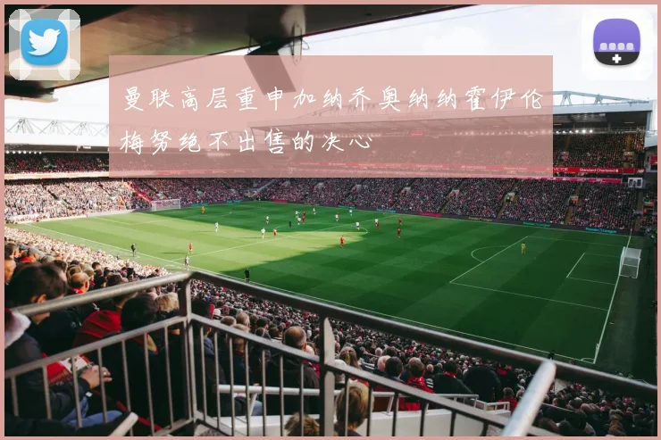 曼联高层重申加纳乔奥纳纳霍伊伦梅努绝不出售的决心
