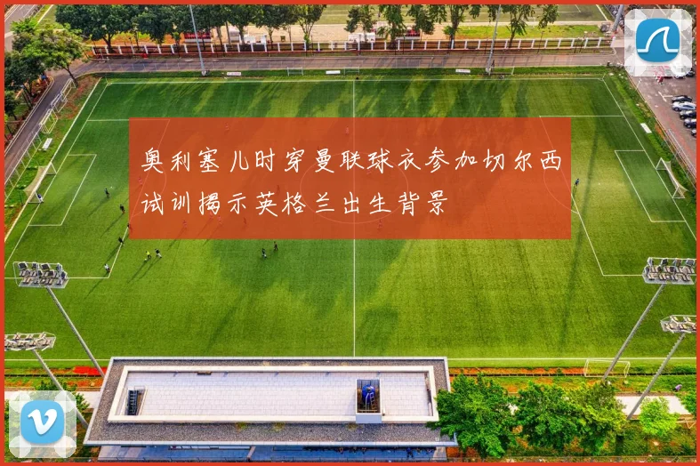 奥利塞儿时穿曼联球衣参加切尔西试训揭示英格兰出生背景