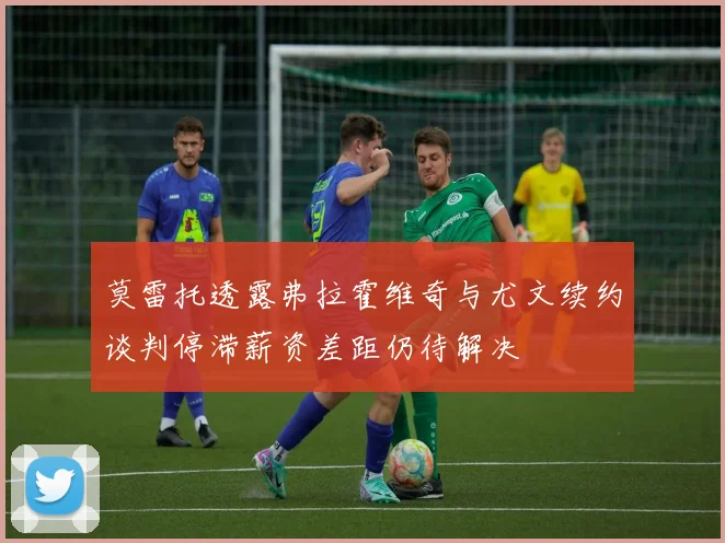 莫雷托透露弗拉霍维奇与尤文续约谈判停滞薪资差距仍待解决