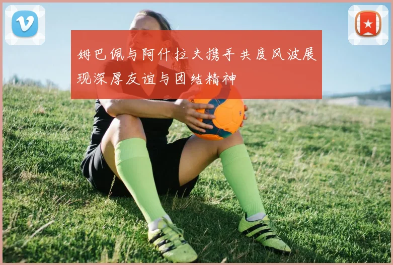 姆巴佩与阿什拉夫携手共度风波展现深厚友谊与团结精神