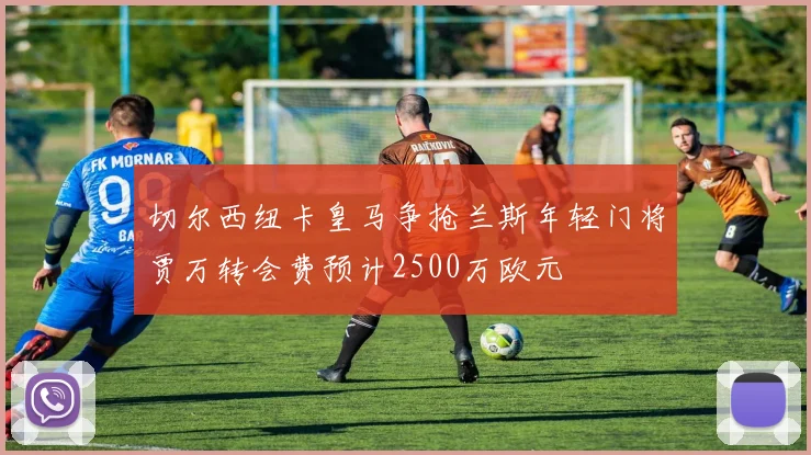 切尔西纽卡皇马争抢兰斯年轻门将贾万转会费预计2500万欧元