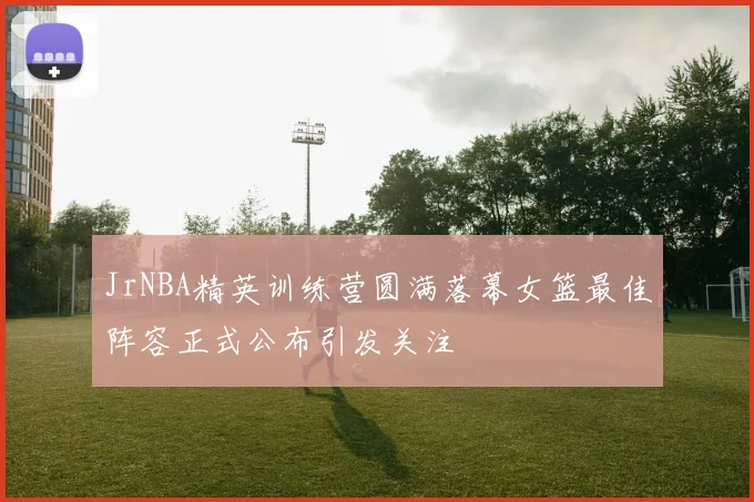 JrNBA精英训练营圆满落幕女篮最佳阵容正式公布引发关注