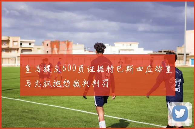 皇马提交600页证据特巴斯回应称皇马无权抱怨裁判判罚