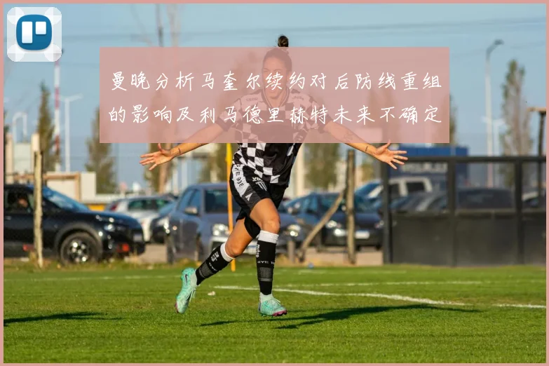 曼晚分析马奎尔续约对后防线重组的影响及利马德里赫特未来不确定性