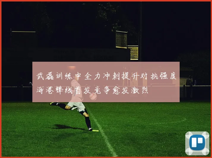 武磊训练中全力冲刺提升对抗强度海港锋线首发竞争愈发激烈