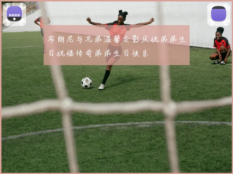 布朗尼与兄弟温馨合影庆祝弟弟生日祝福传奇弟弟生日快乐